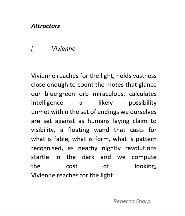 This is a poem with significance placed on the shape of the work. 

Poem text:

Attractors

i	Vivienne

Vivienne reaches for the light, holds vastness
close enough to count the motes that glance 
our blue-green orb miraculous, calculates
intelligence a likely possibility 
unmet within the set of endings we ourselves
are set against as humans laying claim to visibility, a floating wand that casts for 
what is fable, what is form, what is pattern recognised, as nearby nightly revolutions startle in the dark and we compute 
the cost of looking,
Vivienne reaches for the light
