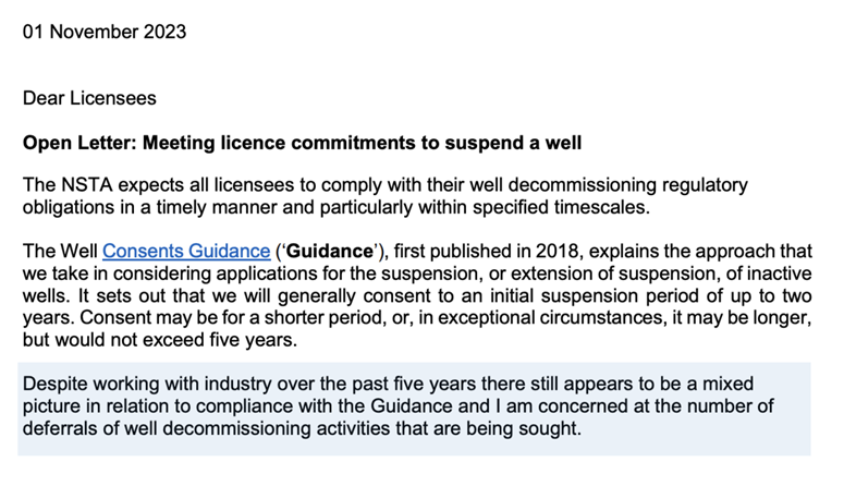 01 November 2023
Dear Licensees
Open Letter: Meeting licence commitments to suspend a well
The NSTA expects all licensees to comply with their well decommissioning regulatory obligations in a timely manner and particularly within specified timescales.
The Well Consents Guidance, first published in 2018, explains the approach that we take in considering applications for the suspension or extension of suspension of inactive wells. It sets out that we will generally consent to an initial suspension period of up to 2 years. Consent may be for a shorter period, or, in exceptional circumstances, it may be longer, but would not exceed five years.
Despite working with industry pver the past five years, there still appears to be a mixed picture in relation to compliance with the guidance and I am concerned at the number of deferrals of well decommissioning activities being sought.